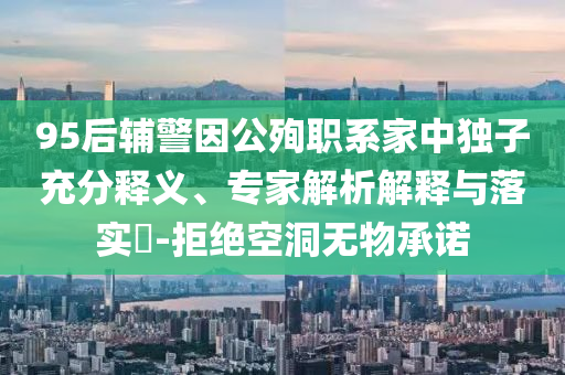 95后輔警因公殉職系家中獨(dú)子充分釋義、專家解析解釋與落實(shí)?-拒絕空洞無(wú)物承諾