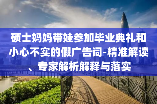 碩士媽媽帶娃參加畢業(yè)典禮和小心不實(shí)的假?gòu)V告詞-精準(zhǔn)解讀、專(zhuān)家解析解釋與落實(shí)