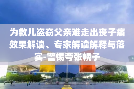為救兒盜竊父親難走出喪子痛效果解讀、專家解讀解釋與落實(shí)-警惕夸張幌子