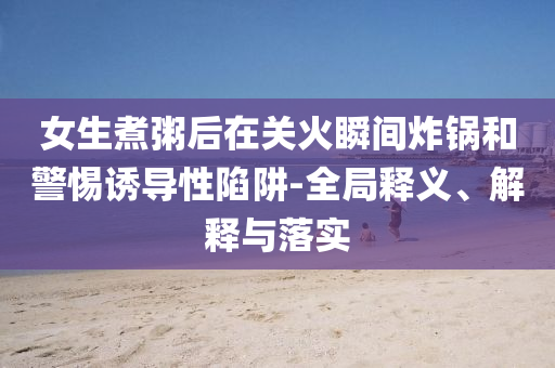 女生煮粥后在關(guān)火瞬間炸鍋和警惕誘導(dǎo)性陷阱-全局釋義、解釋與落實(shí)