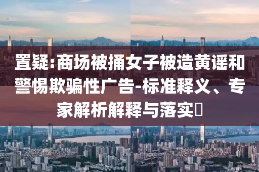 置疑:商場被捅女子被造黃謠和警惕欺騙性廣告-標(biāo)準(zhǔn)釋義、專家解析解釋與落實(shí)?
