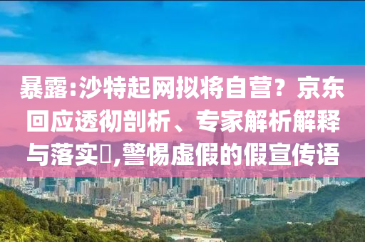 暴露:沙特起網(wǎng)擬將自營？京東回應(yīng)透徹剖析、專家解析解釋與落實(shí)?,警惕虛假的假宣傳語