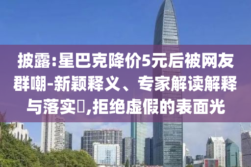 披露:星巴克降價(jià)5元后被網(wǎng)友群嘲-新穎釋義、專家解讀解釋與落實(shí)?,拒絕虛假的表面光