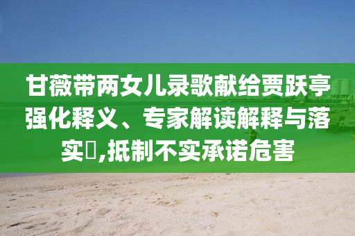 甘薇帶兩女兒錄歌獻(xiàn)給賈躍亭強(qiáng)化釋義、專家解讀解釋與落實(shí)?,抵制不實(shí)承諾危害