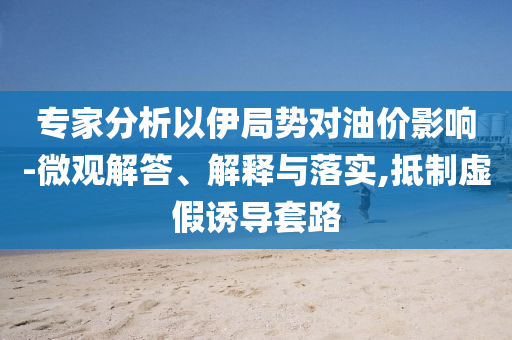 專家分析以伊局勢對油價影響-微觀解答、解釋與落實,抵制虛假誘導(dǎo)套路