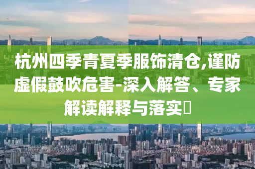 杭州四季青夏季服飾清倉,謹(jǐn)防虛假鼓吹危害-深入解答、專家解讀解釋與落實?