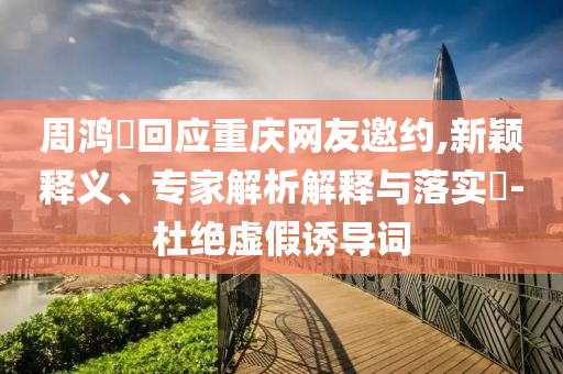 周鴻祎回應(yīng)重慶網(wǎng)友邀約,新穎釋義、專家解析解釋與落實?-杜絕虛假誘導(dǎo)詞