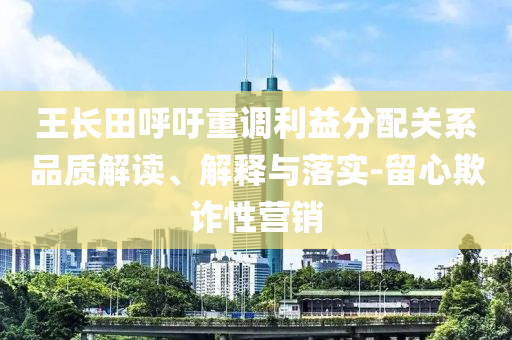 王長(zhǎng)田呼吁重調(diào)利益分配關(guān)系品質(zhì)解讀、解釋與落實(shí)-留心欺詐性營(yíng)銷(xiāo)