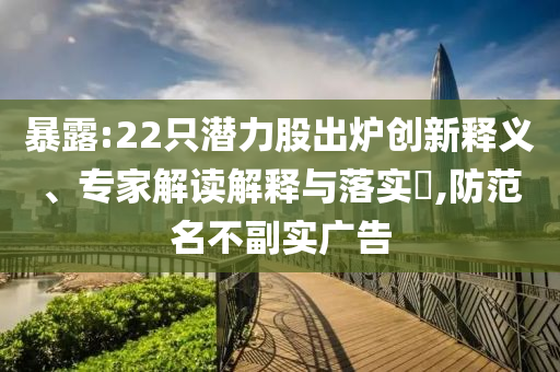 暴露:22只潛力股出爐創(chuàng)新釋義、專家解讀解釋與落實?,防范名不副實廣告