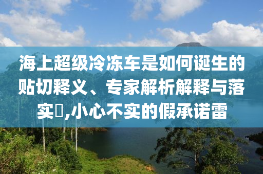 海上超級冷凍車是如何誕生的貼切釋義、專家解析解釋與落實?,小心不實的假承諾雷