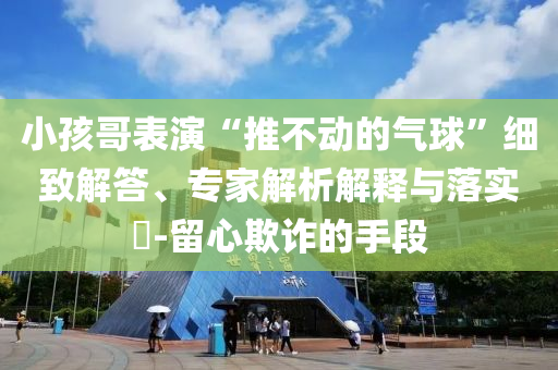 小孩哥表演“推不動(dòng)的氣球”細(xì)致解答、專家解析解釋與落實(shí)?-留心欺詐的手段