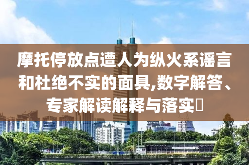 摩托停放點(diǎn)遭人為縱火系謠言和杜絕不實(shí)的面具,數(shù)字解答、專家解讀解釋與落實(shí)?