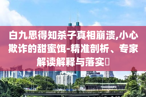 白九思得知?dú)⒆诱嫦啾罎?小心欺詐的甜蜜餌-精準(zhǔn)剖析、專家解讀解釋與落實(shí)?