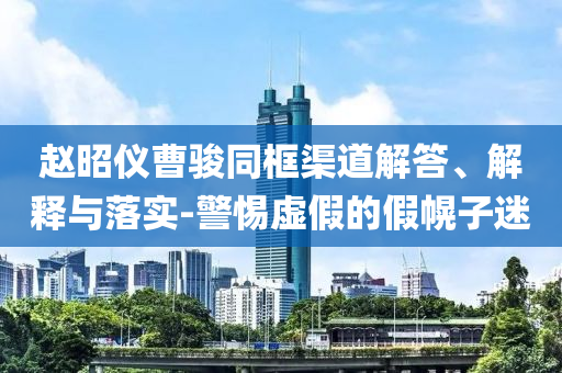 趙昭儀曹駿同框渠道解答、解釋與落實(shí)-警惕虛假的假幌子迷
