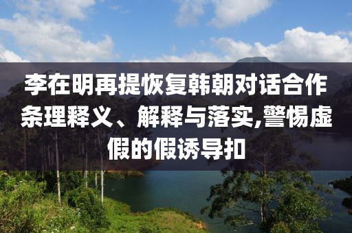 李在明再提恢復(fù)韓朝對(duì)話合作條理釋義、解釋與落實(shí),警惕虛假的假誘導(dǎo)扣