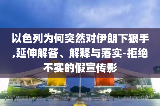 以色列為何突然對(duì)伊朗下狠手,延伸解答、解釋與落實(shí)-拒絕不實(shí)的假宣傳影