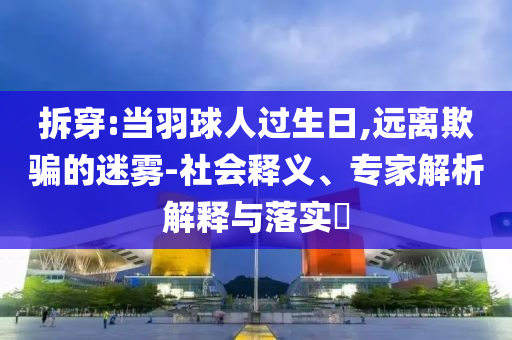 拆穿:當(dāng)羽球人過生日,遠(yuǎn)離欺騙的迷霧-社會(huì)釋義、專家解析解釋與落實(shí)?