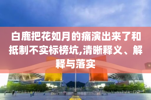 白鹿把花如月的痛演出來了和抵制不實(shí)標(biāo)榜坑,清晰釋義、解釋與落實(shí)