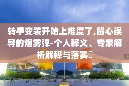 轉(zhuǎn)手變裝開始上難度了,留心誤導的煙霧彈-個人釋義、專家解析解釋與落實?