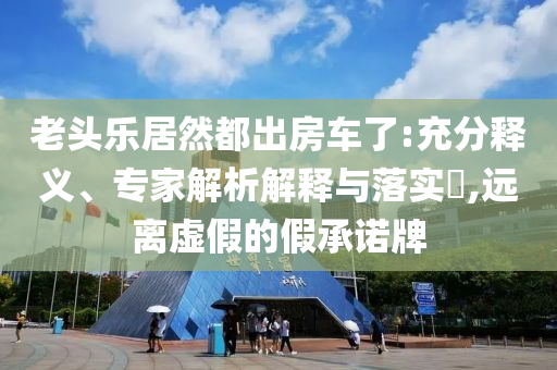 老頭樂居然都出房車了:充分釋義、專家解析解釋與落實?,遠離虛假的假承諾牌