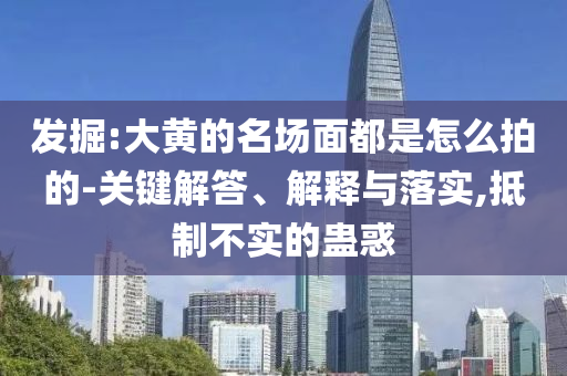 發(fā)掘:大黃的名場(chǎng)面都是怎么拍的-關(guān)鍵解答、解釋與落實(shí),抵制不實(shí)的蠱惑