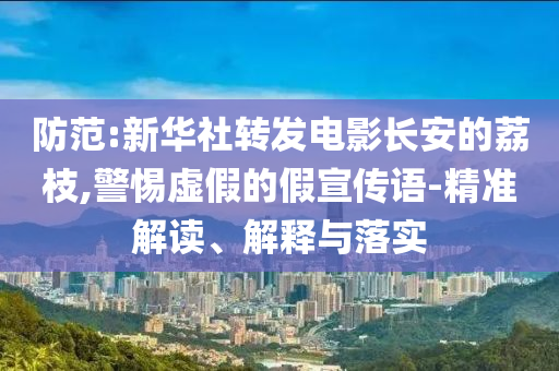 防范:新華社轉(zhuǎn)發(fā)電影長(zhǎng)安的荔枝,警惕虛假的假宣傳語(yǔ)-精準(zhǔn)解讀、解釋與落實(shí)