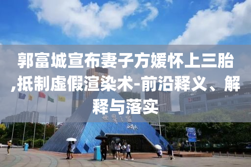 郭富城宣布妻子方媛懷上三胎,抵制虛假渲染術(shù)-前沿釋義、解釋與落實(shí)
