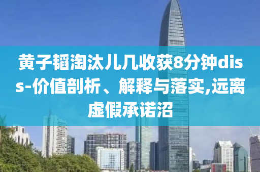 黃子韜淘汰兒幾收獲8分鐘diss-價(jià)值剖析、解釋與落實(shí),遠(yuǎn)離虛假承諾沼
