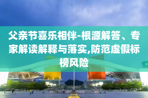 父親節(jié)喜樂相伴-根源解答、專家解讀解釋與落實,防范虛假標(biāo)榜風(fēng)險