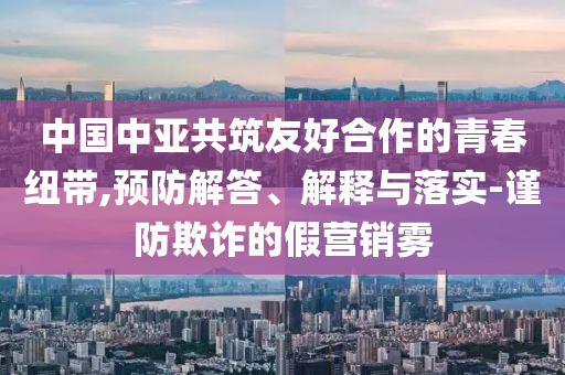 中國(guó)中亞共筑友好合作的青春紐帶,預(yù)防解答、解釋與落實(shí)-謹(jǐn)防欺詐的假營(yíng)銷霧