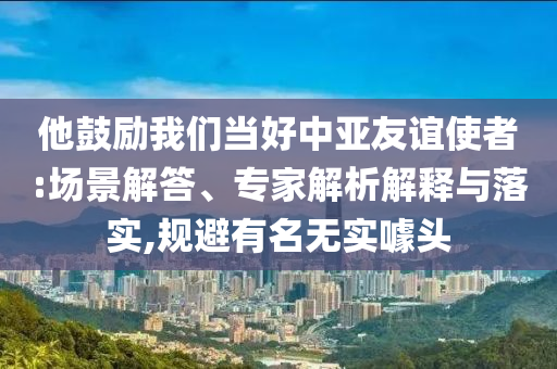 他鼓勵我們當(dāng)好中亞友誼使者:場景解答、專家解析解釋與落實,規(guī)避有名無實噱頭