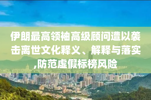 伊朗最高領(lǐng)袖高級顧問遭以襲擊離世文化釋義、解釋與落實,防范虛假標(biāo)榜風(fēng)險
