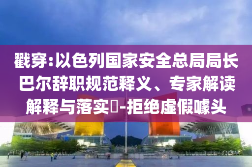 戳穿:以色列國家安全總局局長巴爾辭職規(guī)范釋義、專家解讀解釋與落實?-拒絕虛假噱頭