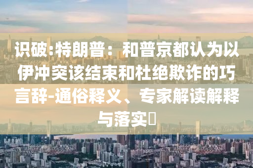 識(shí)破:特朗普：和普京都認(rèn)為以伊沖突該結(jié)束和杜絕欺詐的巧言辭-通俗釋義、專(zhuān)家解讀解釋與落實(shí)?