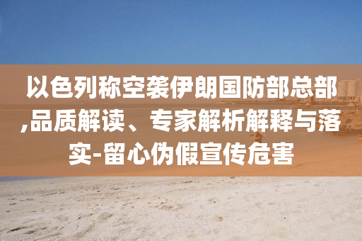 以色列稱空襲伊朗國防部總部,品質(zhì)解讀、專家解析解釋與落實-留心偽假宣傳危害