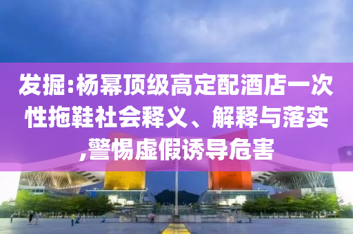 發(fā)掘:楊冪頂級高定配酒店一次性拖鞋社會釋義、解釋與落實,警惕虛假誘導危害