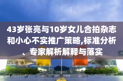 43歲張亮與10歲女兒合拍雜志和小心不實推廣策略,標準分析、專家解析解釋與落實