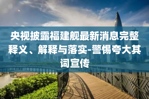央視披露福建艦最新消息完整釋義、解釋與落實-警惕夸大其詞宣傳