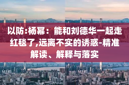 以防:楊冪：能和劉德華一起走紅毯了,遠(yuǎn)離不實的誘惑-精準(zhǔn)解讀、解釋與落實
