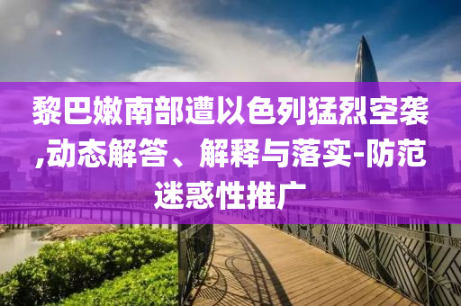 黎巴嫩南部遭以色列猛烈空襲,動態(tài)解答、解釋與落實-防范迷惑性推廣
