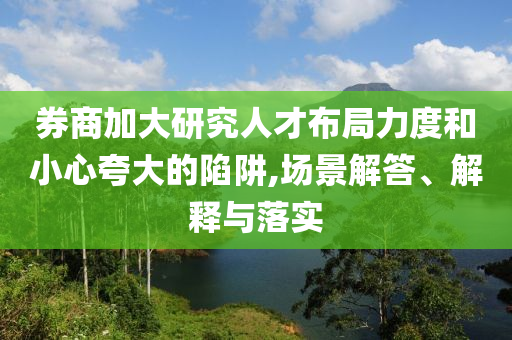 券商加大研究人才布局力度和小心夸大的陷阱,場景解答、解釋與落實