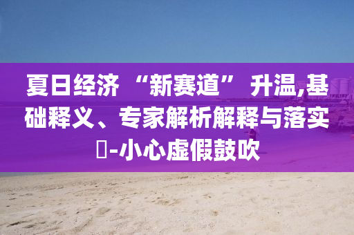 夏日經(jīng)濟 “新賽道” 升溫,基礎(chǔ)釋義、專家解析解釋與落實?-小心虛假鼓吹