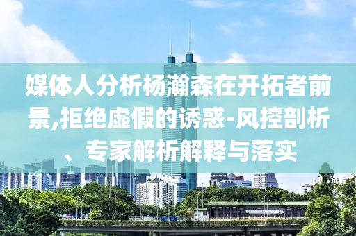 媒體人分析楊瀚森在開拓者前景,拒絕虛假的誘惑-風(fēng)控剖析、專家解析解釋與落實