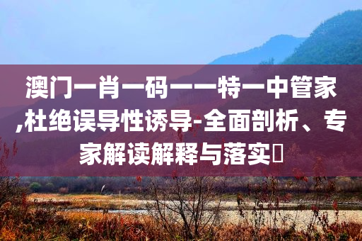 澳門(mén)一肖一碼一一特一中管家,杜絕誤導(dǎo)性誘導(dǎo)-全面剖析、專(zhuān)家解讀解釋與落實(shí)?