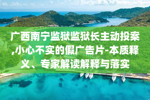 廣西南寧監(jiān)獄監(jiān)獄長主動(dòng)投案,小心不實(shí)的假廣告片-本質(zhì)釋義、專家解讀解釋與落實(shí)