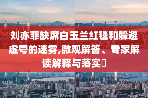 劉亦菲缺席白玉蘭紅毯和躲避虛夸的迷霧,微觀解答、專家解讀解釋與落實?