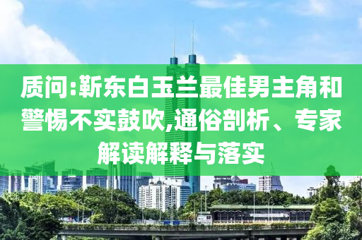 質(zhì)問:靳東白玉蘭最佳男主角和警惕不實(shí)鼓吹,通俗剖析、專家解讀解釋與落實(shí)