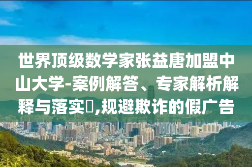 世界頂級數(shù)學(xué)家張益唐加盟中山大學(xué)-案例解答、專家解析解釋與落實(shí)?,規(guī)避欺詐的假廣告