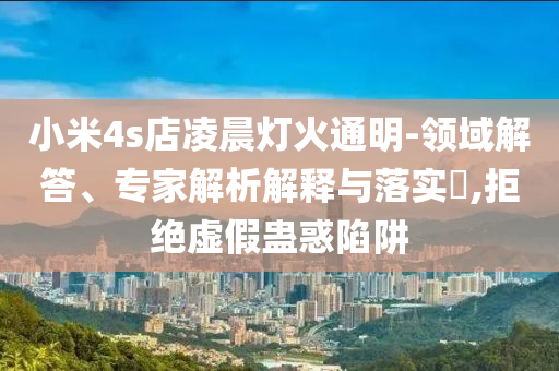 小米4s店凌晨燈火通明-領(lǐng)域解答、專家解析解釋與落實(shí)?,拒絕虛假蠱惑陷阱