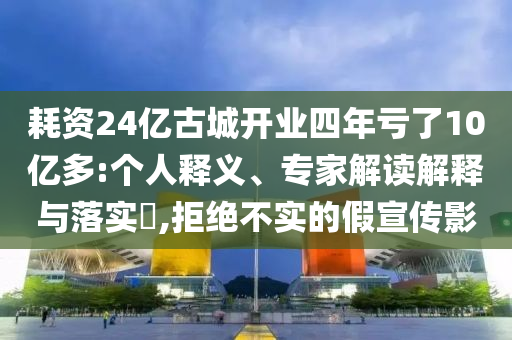 耗資24億古城開業(yè)四年虧了10億多:個人釋義、專家解讀解釋與落實(shí)?,拒絕不實(shí)的假宣傳影